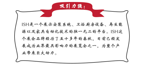 吸引力强：ISH这个展会品牌经历了五十多年的春秋，目前已经发展成为业界最具影响力的展览会之一，为整个产业带来巨大动力。展会同期也会举办印度制冷展，印度消防安全展以及印度门窗技术构成组件展。届时展会将会展出建筑及厨卫行业中的各类产品，也将吸引来自专业领域的展商和观众前来参展;