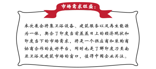 市场需求旺盛：本次展会将集卫浴设备、建筑服务以及再生能源为一体，契合了印度当前蒸蒸日上的经济现状和印度当下的市场需求，将是一个供应商和采购商协商合作的良好平台，同时也是了解印度乃至南亚卫浴及建筑市场的窗口，值得中国企业关注。