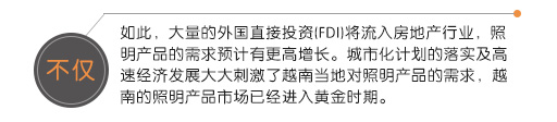 不仅如此，大量的外国直接投资(FDI)将流入房地产行业，照明产品的需求预计有更高增长。城市化计划的落实及高速经济发展大大刺激了越南当地对照明产品的需求，越南的照明产品市场已经进入黄金时期。