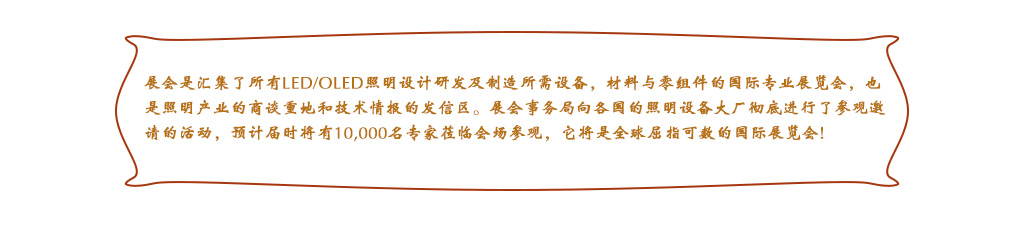 展会是汇集了所有LED/OLED照明设计研发及制造所需设备，材料与零组件的国际专业展览会，也是照明产业的商谈重地和技术情报的发信区。展会事务局向各国的照明设备大厂彻底进行了参观邀请的活动，预计届时将有10,000名专家莅临会场参观，它将是全球屈指可数的国际展览会!