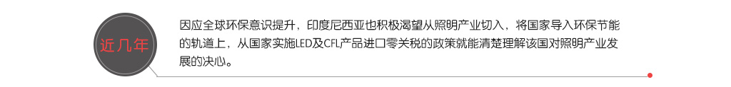 近几年，因应全球环保意识提升，印度尼西亚也积极渴望从照明产业切入，将国家导入环保节能的轨道上，从国家实施LED及CFL产品进口零关税的政策就能清楚理解该国对照明产业发展的决心。