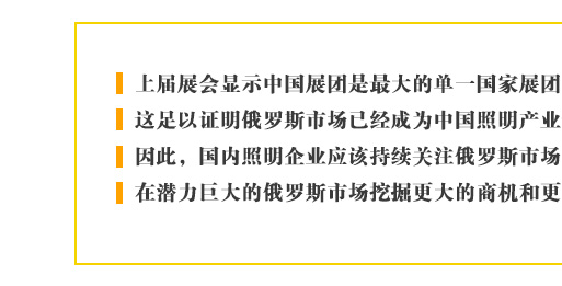 上届展会显示中国展团是最大的单一国家展团，这足以证明俄罗斯市场已经成为中国照明产业最重要的新兴目标。因此，国内照明企业应该持续关注俄罗斯市场的进一步发展，在潜力巨大的俄罗斯市场挖掘更大的商机和更多的合作契机。