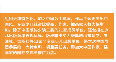 组团更加特色化，加之中国为主宾国，作品主题更突出中国风。专业少儿社占比提高，作家、插画家人数大幅增加。除了中国版协少读工委的21家成员单位，还包括在少儿出版领域表现优异、版权输出实力雄厚的山东科学、五洲社、世图社等13家非专业少儿出版单位。是本次中国展团参展的一大特点和一项重要任务，即加大中国作家、插画家的国际交流与推广力度。