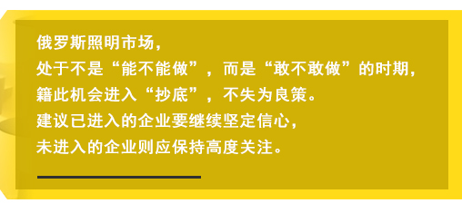 俄罗斯照明市场，处于不是“能不能做”，而是“敢不敢做”的时期，籍此机会进入“抄底”，不失为良策。建议已进入的企业要继续坚定信心，未进入的企业则应保持高度关注。