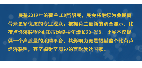 展望2019年的荷兰LED照明展，展会将继续为参展商带来更多优质的专业观众。根据荷兰最新的调查显示，比荷卢经济联盟的LED市场将按年增长20-25%。此展不仅提供一个高质量的采购平台，其影响力更是辐射整个比荷卢经济联盟，甚至辐射至周边的西欧发达国家。