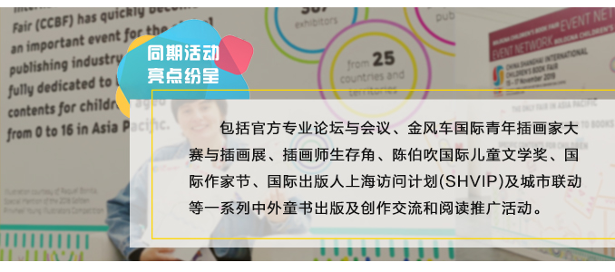 包括官方专业论坛与会议、金风车国际青年插画家大赛与插画展、插画师生存角、陈伯吹国际儿童文学奖、国际作家节、国际出版人上海访问计划(SHVIP)及城市联动等一系列中外童书出版及创作交流和阅读推广活动。