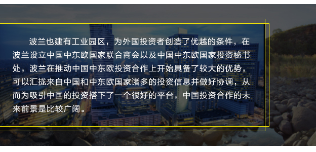 波兰也建有工业园区，为外国投资者创造了优越的条件，在波兰设立中国中东欧国家联合商会以及中国中东欧国家投资秘书处，波兰在推动中国中东欧投资合作上开始具备了较大的优势，可以汇拢来自中国和中东欧国家诸多的投资信息并做好协调，从而为吸引中国的投资搭下了一个很好的平台，中国投资合作的未来前景是比较广阔。