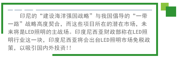 印尼的“建设海洋强国战略”与我国倡导的“一带一路”战略高度契合，而这些项目所在的潜在市场，未来将是LED照明的主战场。印度尼西亚财政部称在LED照明行业这一块，印度尼西亚将会出台LED照明市场免税政策。以吸引国内外投资!! 