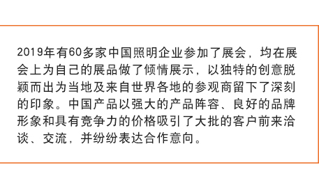 2019年有60多家中国照明企业参加了展会， 均在展会上为自己的展品做了倾情展示，以独特的创意脱颖而出为当地及来自世界各地的参观商留下了深刻的印象。中国产品以强大的产品阵容、良好的品牌形象和具有竞争力的价格吸引了大批的客户前来洽谈、交流，并纷纷表达合作意向。