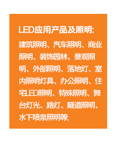 	LED应用产品及照明：建筑照明、汽车照明、商业照明、装饰园林，景观照明、外部照明、落地灯、室内照明灯具、办公照明、住宅LED照明、特殊照明、舞台灯光、路灯、隧道照明、水下喷泉照明等；